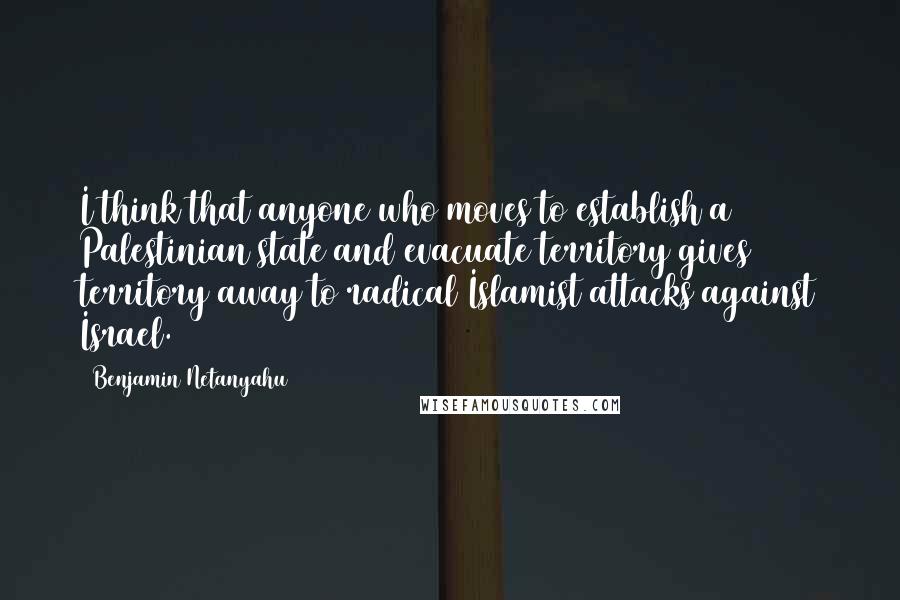 Benjamin Netanyahu Quotes: I think that anyone who moves to establish a Palestinian state and evacuate territory gives territory away to radical Islamist attacks against Israel.