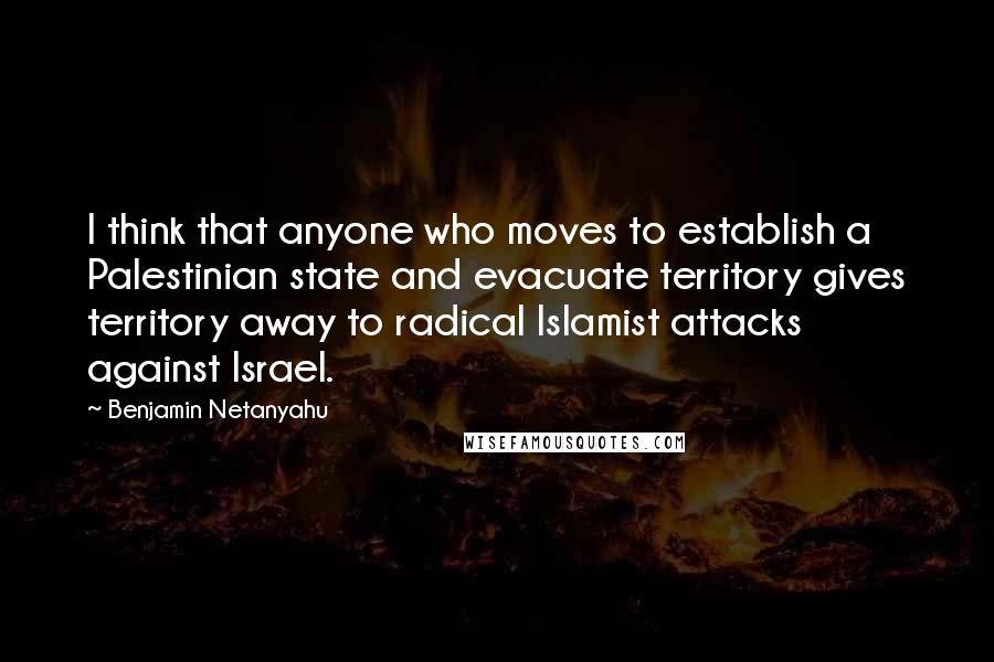 Benjamin Netanyahu Quotes: I think that anyone who moves to establish a Palestinian state and evacuate territory gives territory away to radical Islamist attacks against Israel.