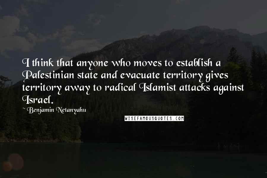 Benjamin Netanyahu Quotes: I think that anyone who moves to establish a Palestinian state and evacuate territory gives territory away to radical Islamist attacks against Israel.