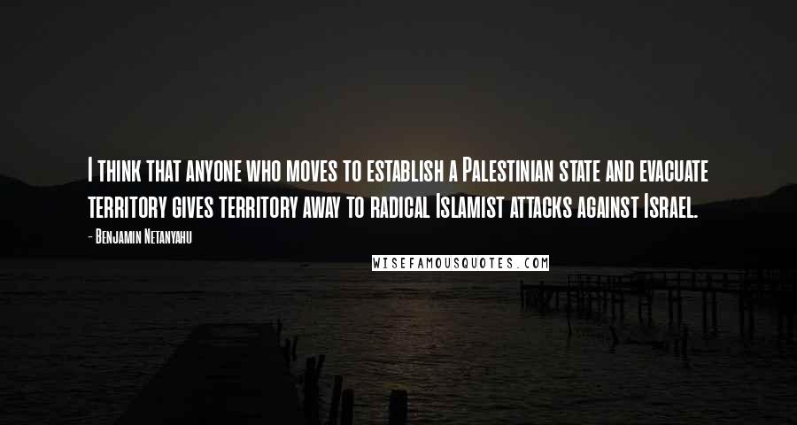 Benjamin Netanyahu Quotes: I think that anyone who moves to establish a Palestinian state and evacuate territory gives territory away to radical Islamist attacks against Israel.