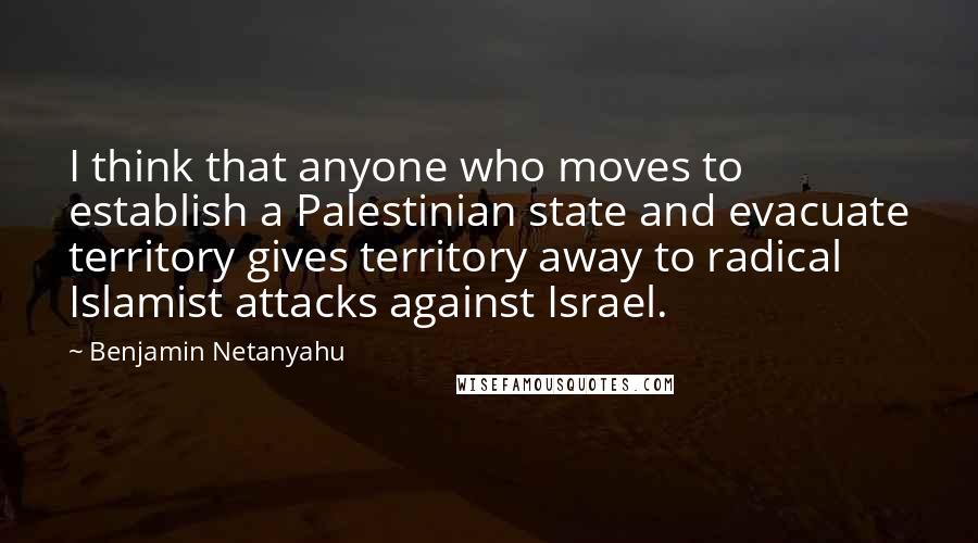 Benjamin Netanyahu Quotes: I think that anyone who moves to establish a Palestinian state and evacuate territory gives territory away to radical Islamist attacks against Israel.