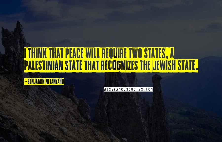Benjamin Netanyahu Quotes: I think that peace will require two states, a Palestinian state that recognizes the Jewish state.