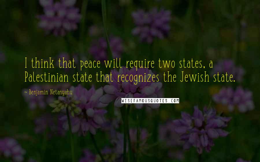 Benjamin Netanyahu Quotes: I think that peace will require two states, a Palestinian state that recognizes the Jewish state.