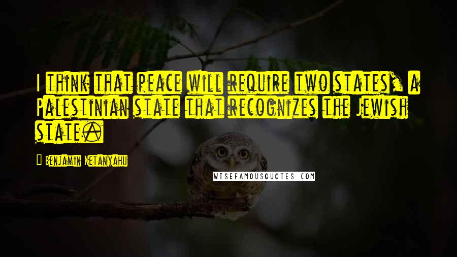 Benjamin Netanyahu Quotes: I think that peace will require two states, a Palestinian state that recognizes the Jewish state.