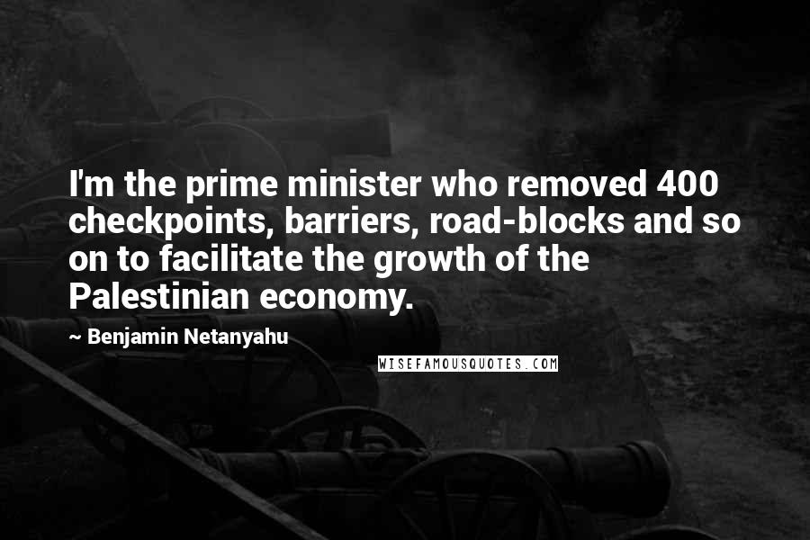 Benjamin Netanyahu Quotes: I'm the prime minister who removed 400 checkpoints, barriers, road-blocks and so on to facilitate the growth of the Palestinian economy.