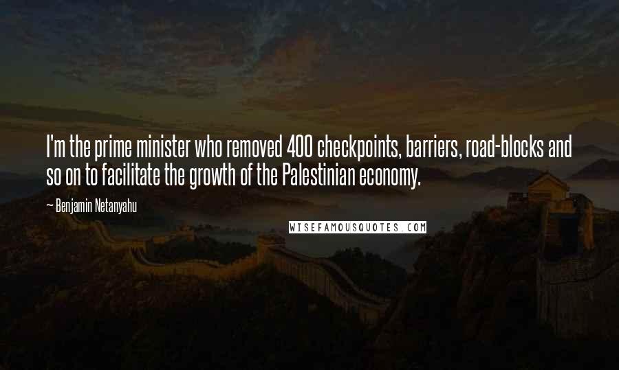 Benjamin Netanyahu Quotes: I'm the prime minister who removed 400 checkpoints, barriers, road-blocks and so on to facilitate the growth of the Palestinian economy.