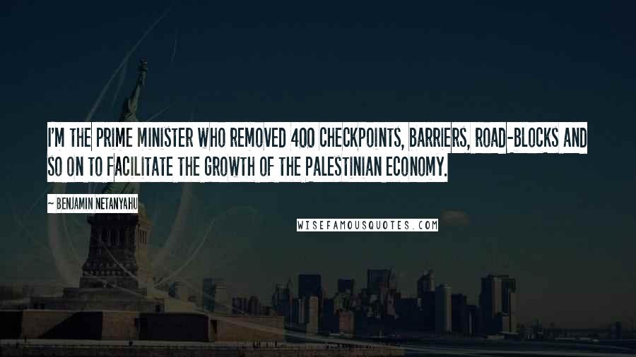 Benjamin Netanyahu Quotes: I'm the prime minister who removed 400 checkpoints, barriers, road-blocks and so on to facilitate the growth of the Palestinian economy.