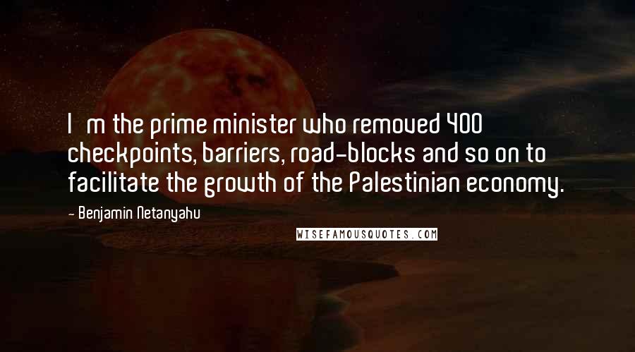 Benjamin Netanyahu Quotes: I'm the prime minister who removed 400 checkpoints, barriers, road-blocks and so on to facilitate the growth of the Palestinian economy.
