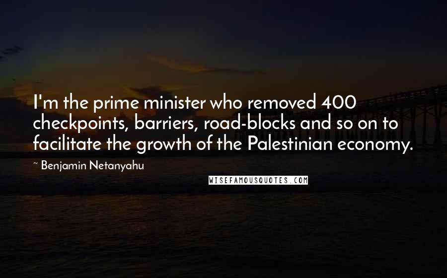 Benjamin Netanyahu Quotes: I'm the prime minister who removed 400 checkpoints, barriers, road-blocks and so on to facilitate the growth of the Palestinian economy.