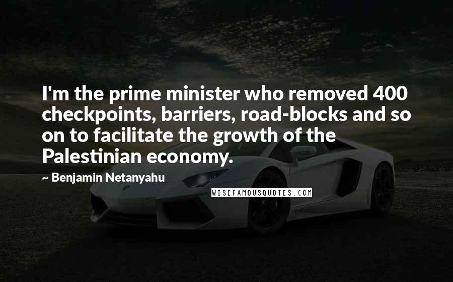 Benjamin Netanyahu Quotes: I'm the prime minister who removed 400 checkpoints, barriers, road-blocks and so on to facilitate the growth of the Palestinian economy.