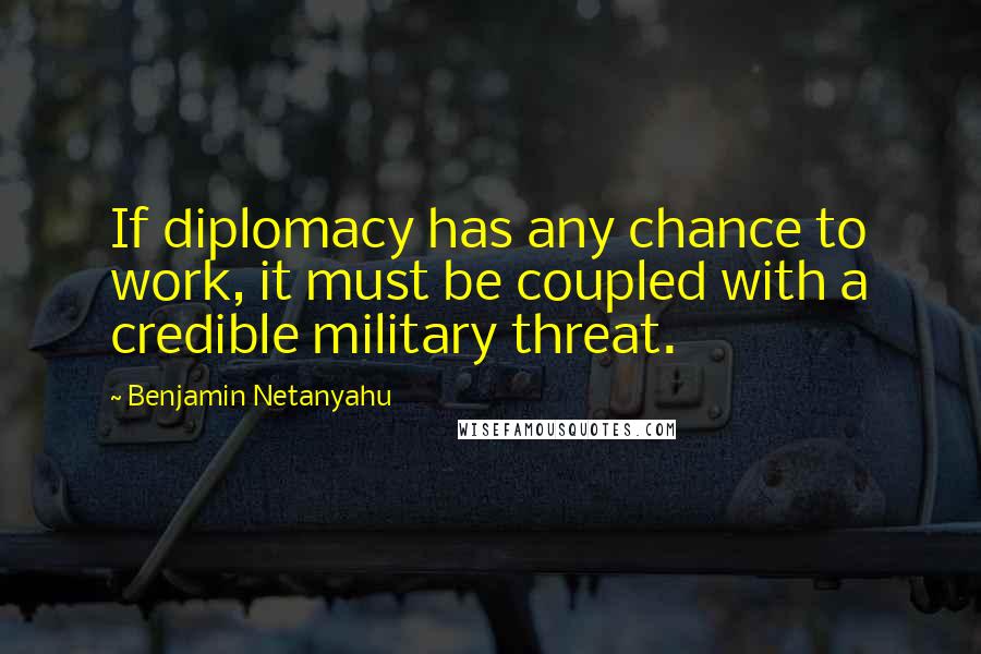 Benjamin Netanyahu Quotes: If diplomacy has any chance to work, it must be coupled with a credible military threat.