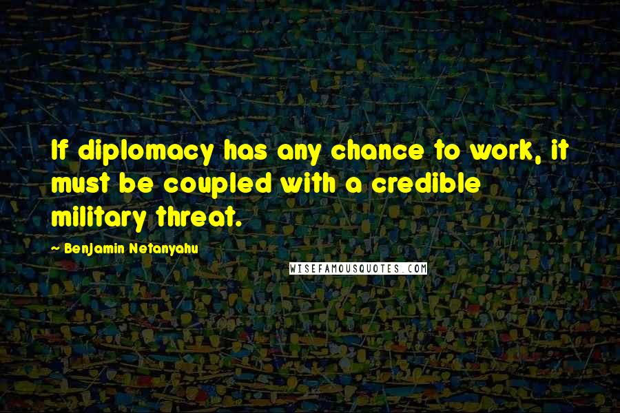 Benjamin Netanyahu Quotes: If diplomacy has any chance to work, it must be coupled with a credible military threat.