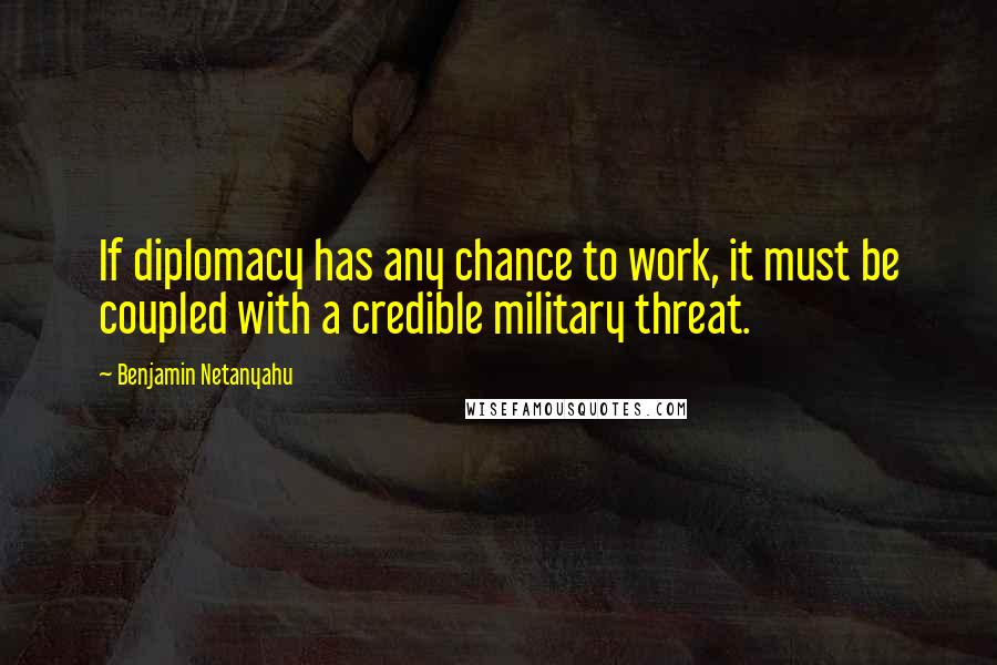 Benjamin Netanyahu Quotes: If diplomacy has any chance to work, it must be coupled with a credible military threat.