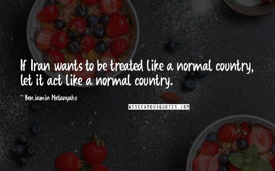 Benjamin Netanyahu Quotes: If Iran wants to be treated like a normal country, let it act like a normal country.