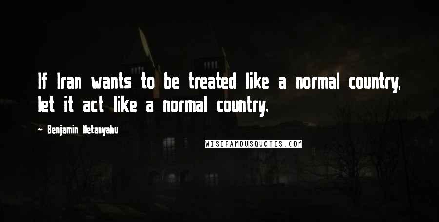 Benjamin Netanyahu Quotes: If Iran wants to be treated like a normal country, let it act like a normal country.