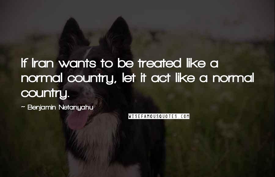 Benjamin Netanyahu Quotes: If Iran wants to be treated like a normal country, let it act like a normal country.