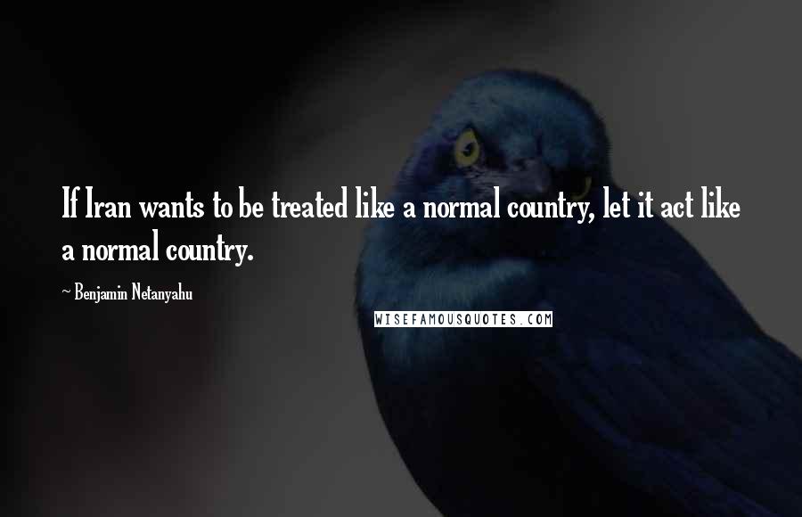 Benjamin Netanyahu Quotes: If Iran wants to be treated like a normal country, let it act like a normal country.