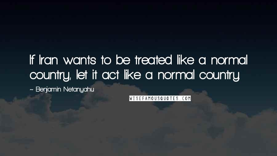 Benjamin Netanyahu Quotes: If Iran wants to be treated like a normal country, let it act like a normal country.