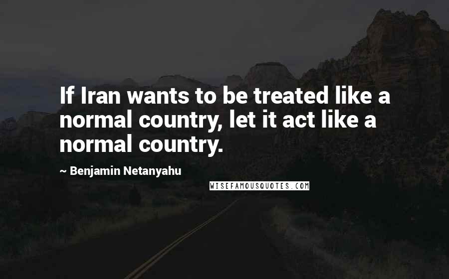 Benjamin Netanyahu Quotes: If Iran wants to be treated like a normal country, let it act like a normal country.
