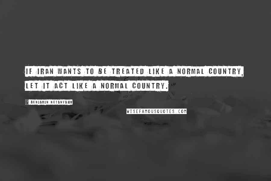 Benjamin Netanyahu Quotes: If Iran wants to be treated like a normal country, let it act like a normal country.