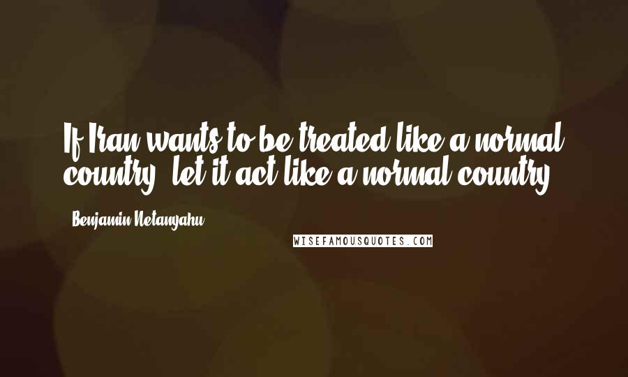 Benjamin Netanyahu Quotes: If Iran wants to be treated like a normal country, let it act like a normal country.