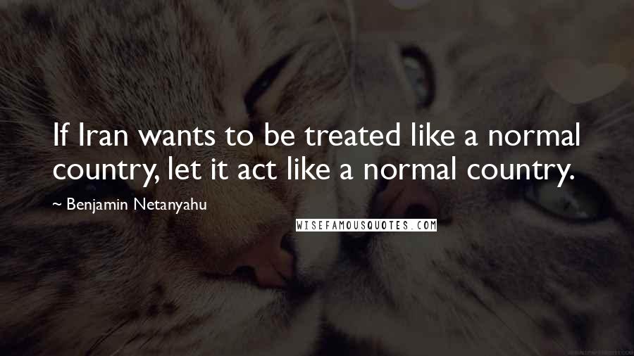 Benjamin Netanyahu Quotes: If Iran wants to be treated like a normal country, let it act like a normal country.