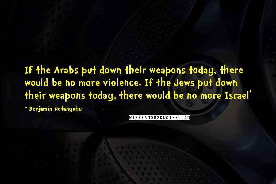 Benjamin Netanyahu Quotes: If the Arabs put down their weapons today, there would be no more violence. If the Jews put down their weapons today, there would be no more Israel'