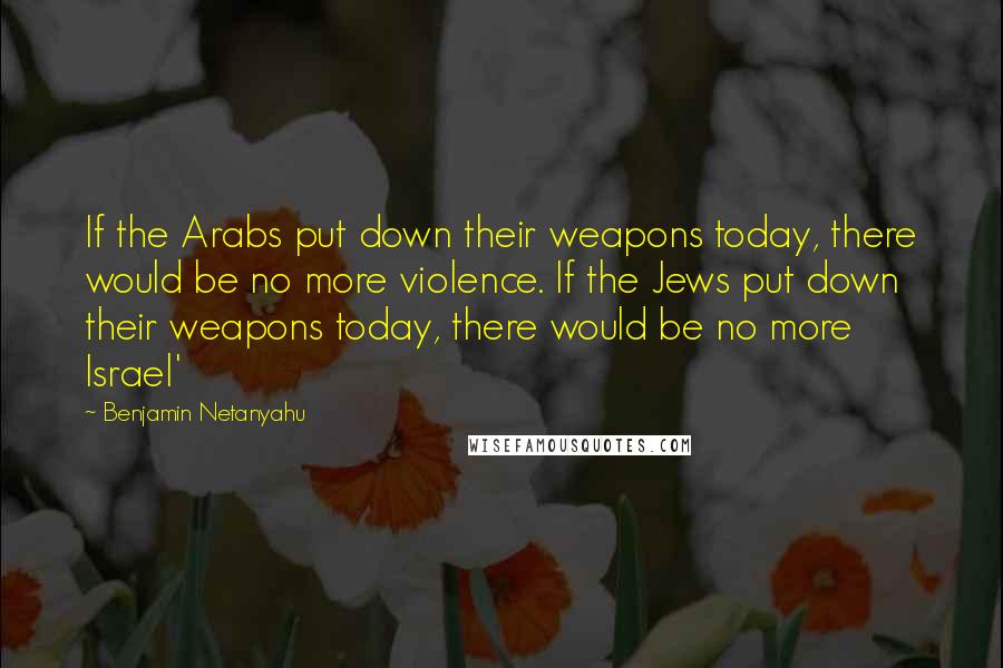 Benjamin Netanyahu Quotes: If the Arabs put down their weapons today, there would be no more violence. If the Jews put down their weapons today, there would be no more Israel'