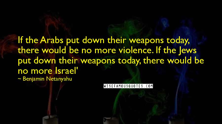 Benjamin Netanyahu Quotes: If the Arabs put down their weapons today, there would be no more violence. If the Jews put down their weapons today, there would be no more Israel'
