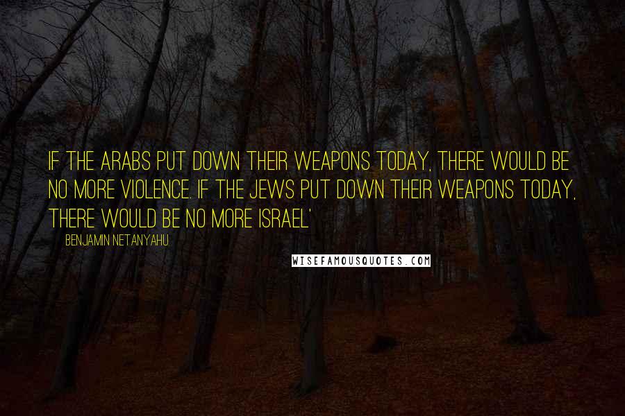 Benjamin Netanyahu Quotes: If the Arabs put down their weapons today, there would be no more violence. If the Jews put down their weapons today, there would be no more Israel'