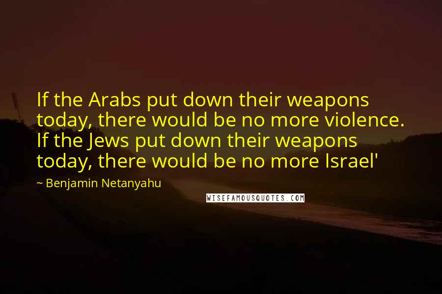 Benjamin Netanyahu Quotes: If the Arabs put down their weapons today, there would be no more violence. If the Jews put down their weapons today, there would be no more Israel'