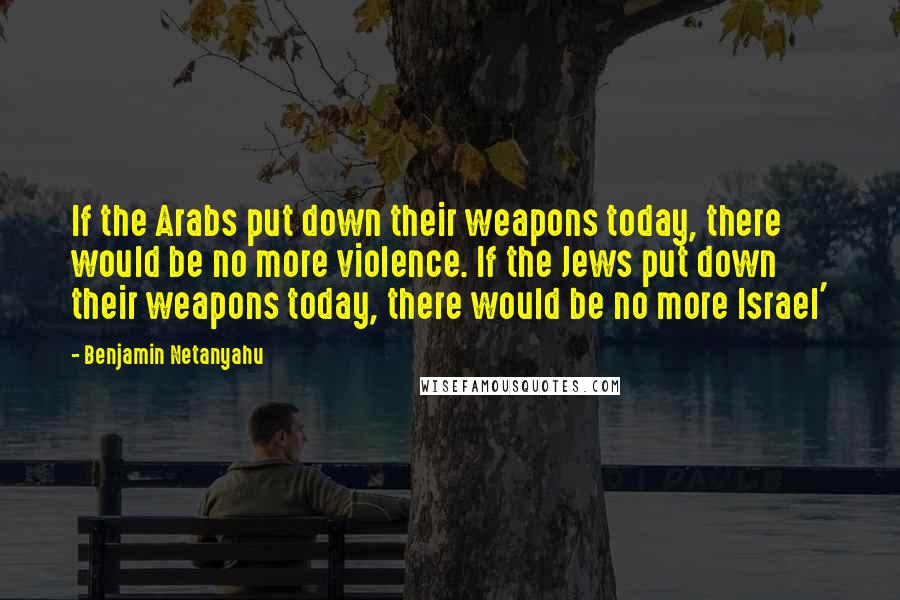 Benjamin Netanyahu Quotes: If the Arabs put down their weapons today, there would be no more violence. If the Jews put down their weapons today, there would be no more Israel'