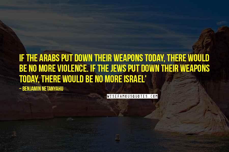 Benjamin Netanyahu Quotes: If the Arabs put down their weapons today, there would be no more violence. If the Jews put down their weapons today, there would be no more Israel'