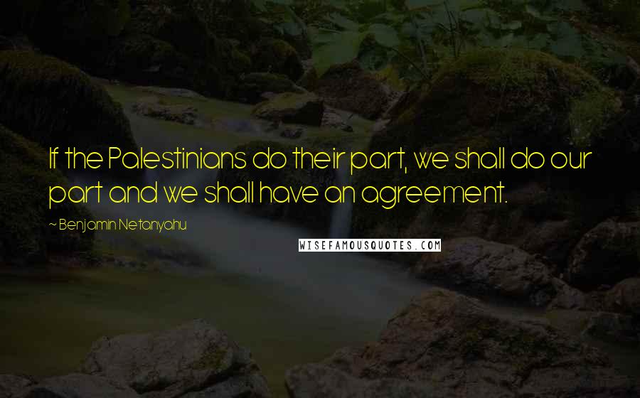 Benjamin Netanyahu Quotes: If the Palestinians do their part, we shall do our part and we shall have an agreement.