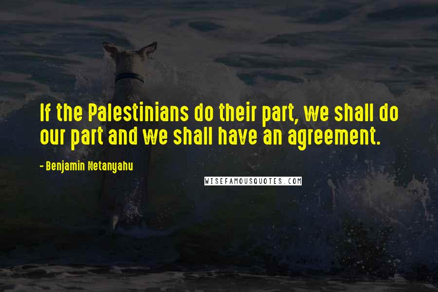 Benjamin Netanyahu Quotes: If the Palestinians do their part, we shall do our part and we shall have an agreement.