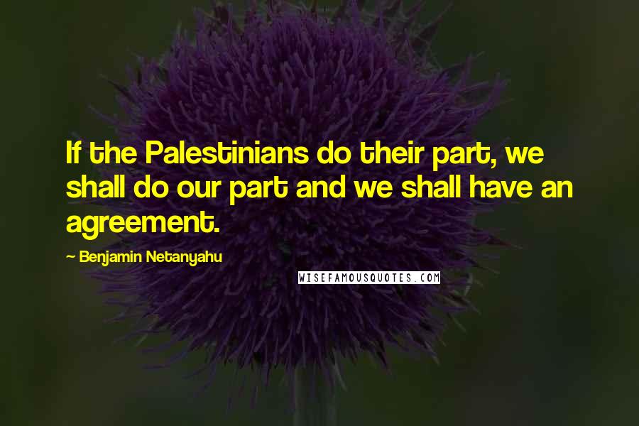 Benjamin Netanyahu Quotes: If the Palestinians do their part, we shall do our part and we shall have an agreement.