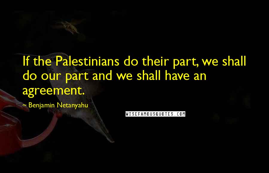 Benjamin Netanyahu Quotes: If the Palestinians do their part, we shall do our part and we shall have an agreement.