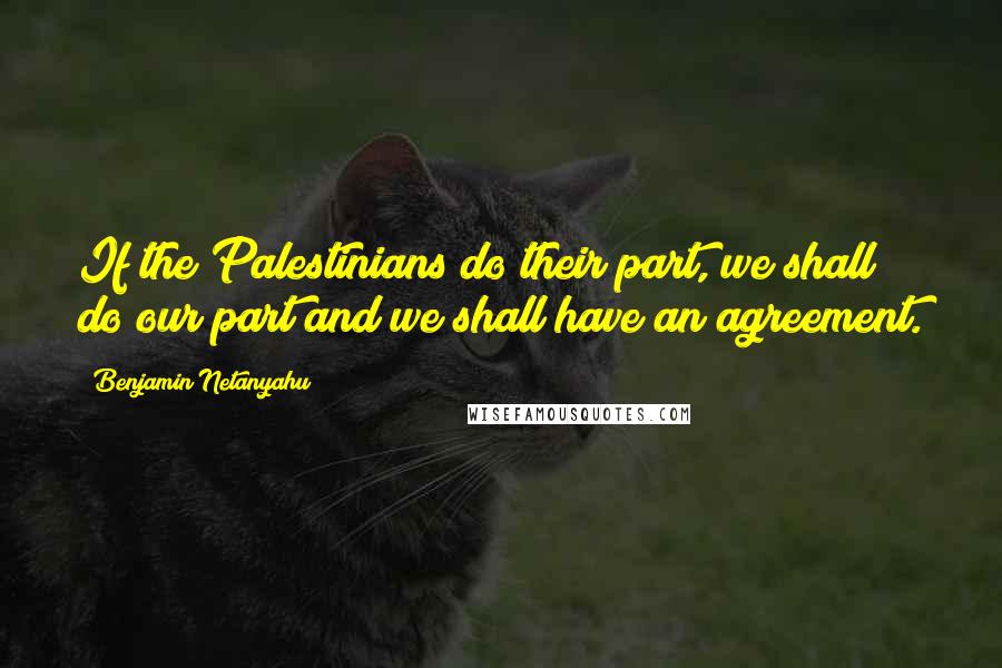 Benjamin Netanyahu Quotes: If the Palestinians do their part, we shall do our part and we shall have an agreement.