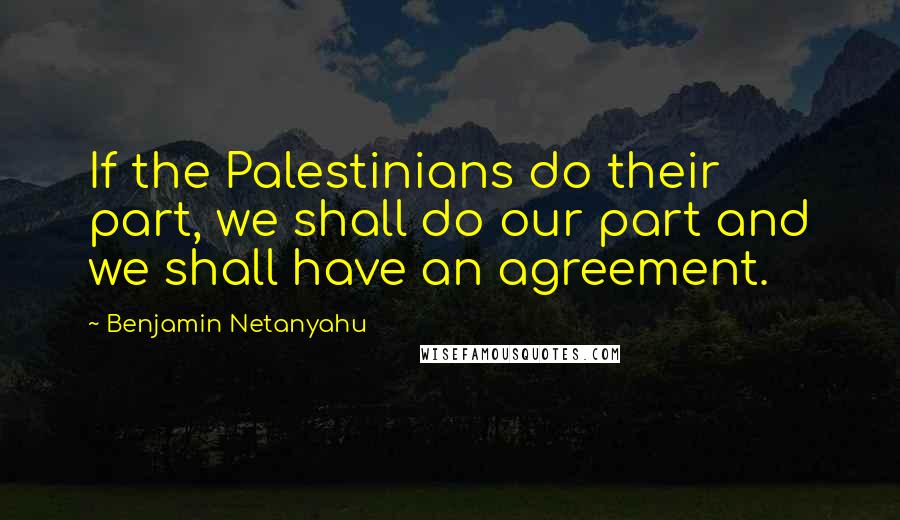 Benjamin Netanyahu Quotes: If the Palestinians do their part, we shall do our part and we shall have an agreement.