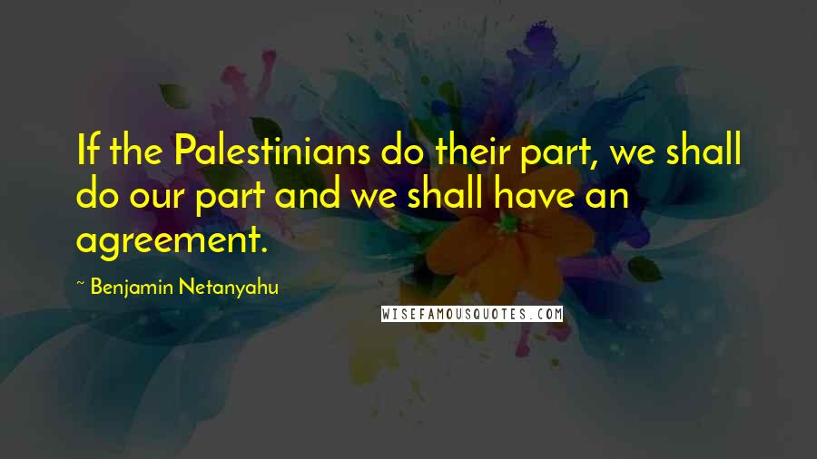 Benjamin Netanyahu Quotes: If the Palestinians do their part, we shall do our part and we shall have an agreement.