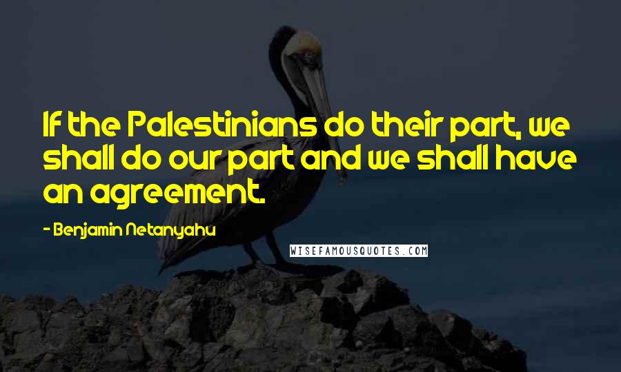 Benjamin Netanyahu Quotes: If the Palestinians do their part, we shall do our part and we shall have an agreement.