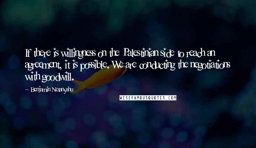 Benjamin Netanyahu Quotes: If there is willingness on the Palestinian side to reach an agreement, it is possible. We are conducting the negotiations with goodwill.