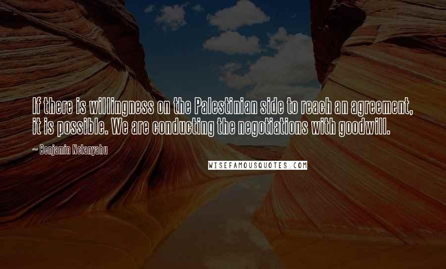 Benjamin Netanyahu Quotes: If there is willingness on the Palestinian side to reach an agreement, it is possible. We are conducting the negotiations with goodwill.