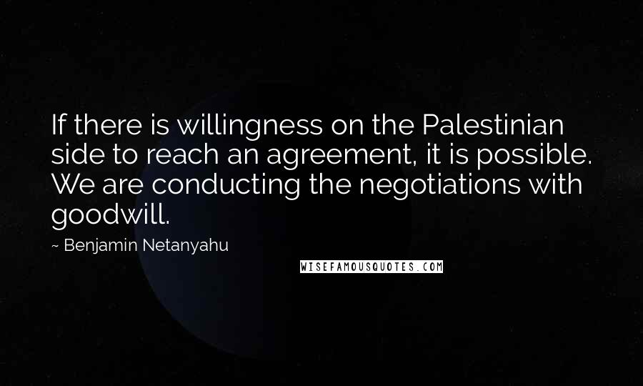 Benjamin Netanyahu Quotes: If there is willingness on the Palestinian side to reach an agreement, it is possible. We are conducting the negotiations with goodwill.