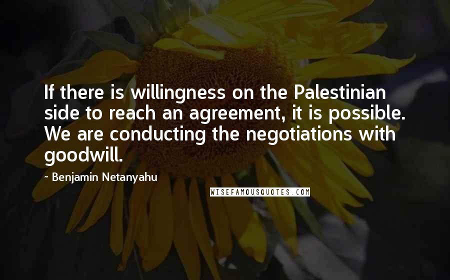 Benjamin Netanyahu Quotes: If there is willingness on the Palestinian side to reach an agreement, it is possible. We are conducting the negotiations with goodwill.