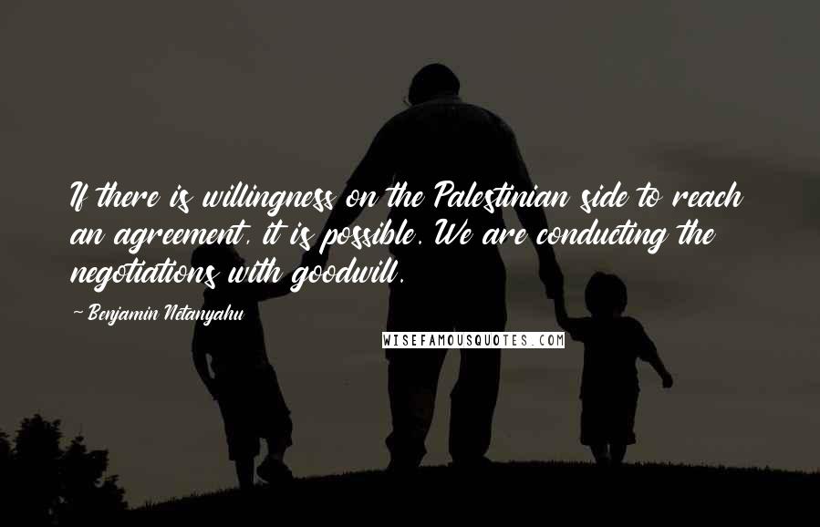 Benjamin Netanyahu Quotes: If there is willingness on the Palestinian side to reach an agreement, it is possible. We are conducting the negotiations with goodwill.