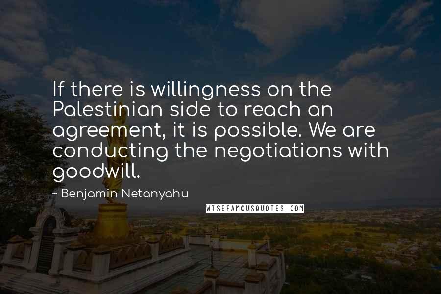 Benjamin Netanyahu Quotes: If there is willingness on the Palestinian side to reach an agreement, it is possible. We are conducting the negotiations with goodwill.