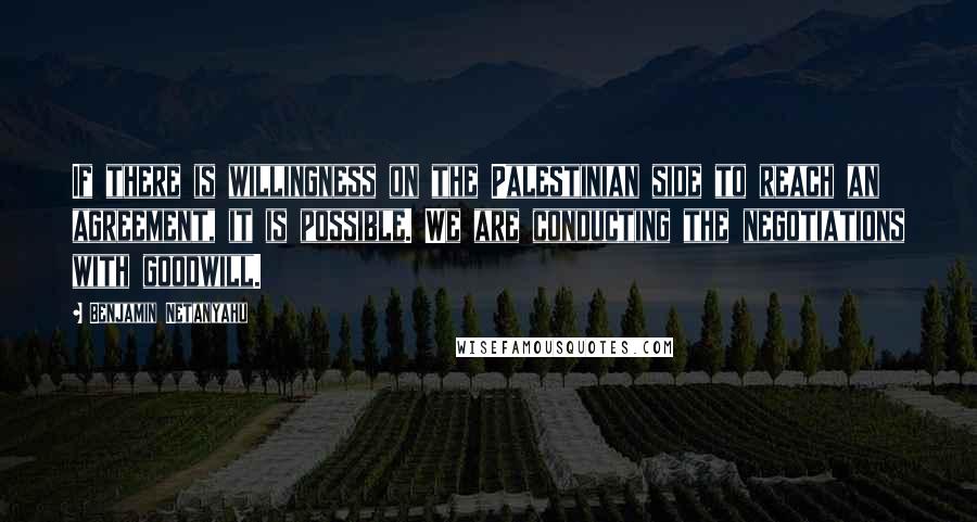 Benjamin Netanyahu Quotes: If there is willingness on the Palestinian side to reach an agreement, it is possible. We are conducting the negotiations with goodwill.