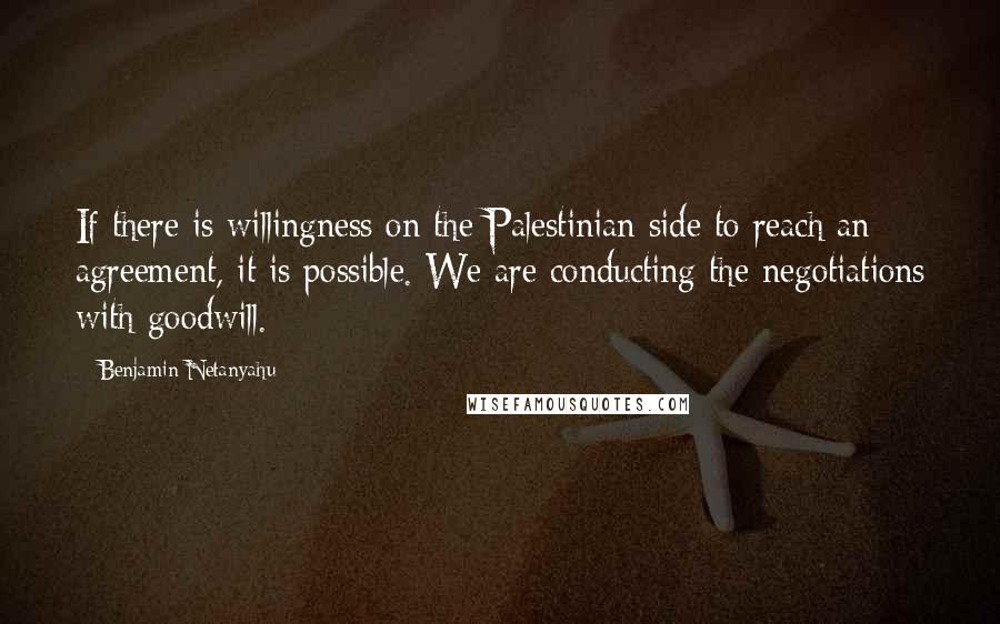 Benjamin Netanyahu Quotes: If there is willingness on the Palestinian side to reach an agreement, it is possible. We are conducting the negotiations with goodwill.