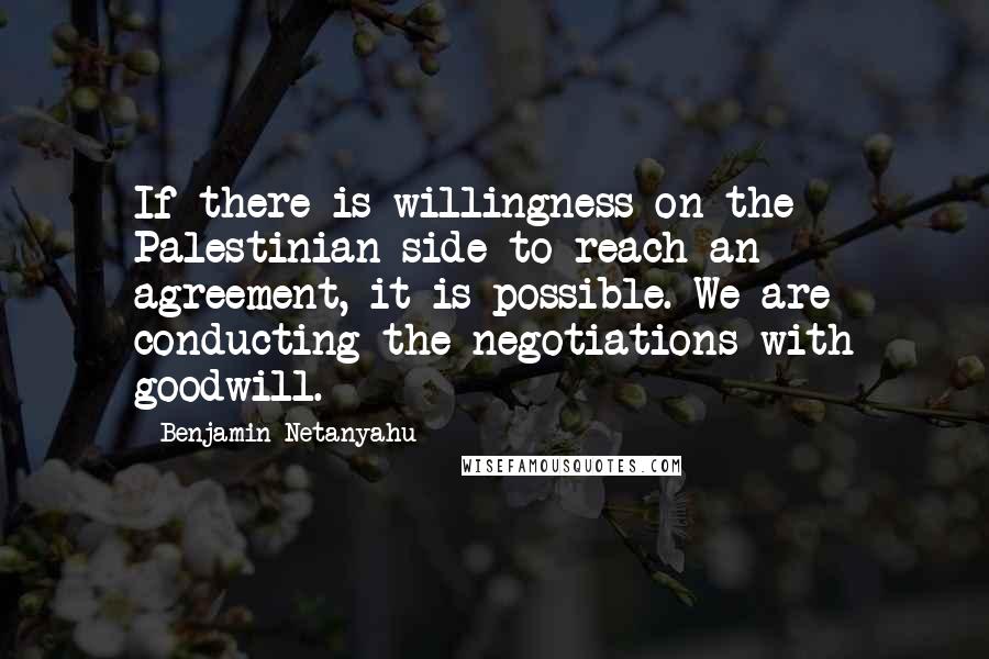 Benjamin Netanyahu Quotes: If there is willingness on the Palestinian side to reach an agreement, it is possible. We are conducting the negotiations with goodwill.